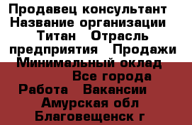 Продавец-консультант › Название организации ­ Титан › Отрасль предприятия ­ Продажи › Минимальный оклад ­ 15 000 - Все города Работа » Вакансии   . Амурская обл.,Благовещенск г.